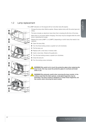 Page 43www.digitalprojection.com
english
43
1.2  Lamp replacement
The LAMP indicators on the keypad will turn red when lamp life expires.
Change the lamp when lifetime expires. Always replace lamp with the same type and 
rating.
The lamp includes an electronic lamp timer that is tracking the life time of the lamp.
Allow lamp to cool down before changing. One lamp may be changed while the other 
lamp is operating (hot-swap).
Release the screw (LAMP 1) or (LAMP 2) depending on which lamp that needs to be...