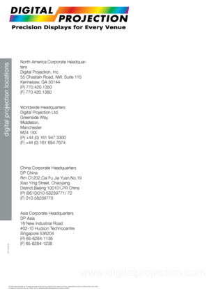 Page 45digital projection locations
© 2008 projectiondesign as. All brands and trade names are the proper\
ty of their respective owners. Specifications subject to change withou\
t prior notice. 
All values are typical and may vary. Please visit our website for latest specifications and product updat\
es.
 
North America Corporate Headquar-
ters
Digital Projection, Inc.
55 Chastain Road, NW, Suite 115
Kennesaw, GA 30144
(P) 770.420.1350
(F) 770.420.1360
 
Worldwide Headquarters
Digital Projection Ltd.
Greenside...