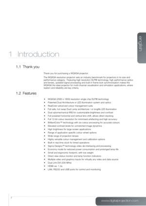 Page 7www.digitalprojection.com
english
7
1 Introduction
1.1  Thank you
Thank you for purchasing a WQXGA projector.
The WQXGA resolution projector sets an industry benchmark for projectors in its size and 
performance category.  Featuring high resolution DLP®  technology, high performance optics 
and lenses, updated signal processing and built-in frame-lock synchronisation makes the 
WQXGA the ideal projector for multi-channel visualisation and simulation applications, whe\
re 
realism and reliability are key...
