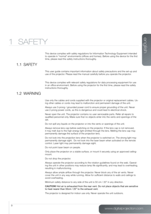 Page 9www.digitalprojection.com
english
9
1 SAFETY
This device complies with safety regulations for Information Technology Equipment intended 
to operate in “normal” environments (offices and homes). Before using the device for the first 
time, please read the safety instructions thoroughly.
1.1  SAFETY
This user guide contains important information about safety precautions and the set-up and 
use of the projector. Please read the manual carefully before you operate the projector.
This device complies with...