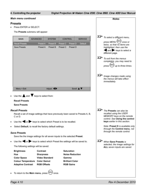 Page 50
Page 4.10 Rev A December 2010
4. Controlling the projector Digital Projection M-Vision Cine 230, Cine 260, Cine 400 User Manual

Presets
Press ENTER or SELECT.
The Presets submenu will appear:
Use the  and  keys to select from:
Recall Presets
Save Presets
recall Presets
Recall a set of image settings that have previously been saved to Preset\
s A, B, 
C or D.
Use the  or  keys to select which Preset is to be recalled. 
 Select Default, to recall the factory default settings.
Save Presets
Save the the...