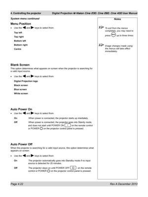 Page 62
Page 4.22 Rev A December 2010
4. Controlling the projector Digital Projection M-Vision Cine 230, Cine 260, Cine 400 User Manual

Menu Position
Use the  and  keys to select from:
Top left
Top right
Bottom left
Bottom right
Centre
Blank Screen
This option determines what appears on screen when the projector is sear\
ching for 
a valid input source.
Use the  and  keys to select from:
Digital Projection logo
Black screen
Blue screen
White screen
Auto Power On
Use the  and  keys to select from:
On    When...