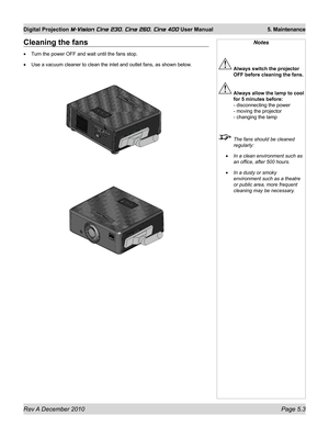 Page 71
Rev A December 2010 Page 5.3
Digital Projection M-Vision Cine 230, Cine 260, Cine 400 User Manual 5. Maintenance

Cleaning the fans
Turn the power OFF and wait until the fans stop.
Use a vacuum cleaner to clean the inlet and outlet fans, as shown below.
•
•
Notes
 Always switch the projector 
OFF before cleaning the fans.
 Always allow the lamp to cool 
for 5 minutes before: 
- disconnecting the power 
- moving the projector 
- changing the lamp
  The fans should be cleaned 
regularly:
In a clean...