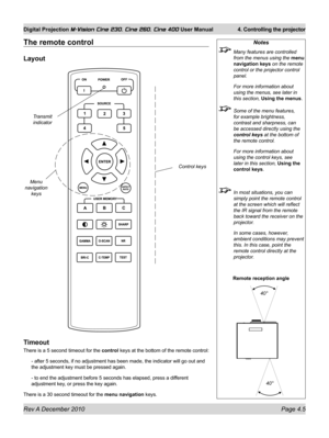 Page 45
Rev A December 2010 Page 4.5
Digital Projection M-Vision Cine 230, Cine 260, Cine 400 User Manual 4. Controlling the projector

The remote control
Layout
Timeout
There is a 5 second timeout for the control keys at the bottom of the remote control:
- after 5 seconds, if no adjustment has been made, the indicator will go\
 out and 
the adjustment key must be pressed again.
- to end the adjustment before 5 seconds has elapsed, press a different 
adjustment key, or press the key again.
There is a 30 second...