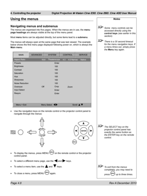 Page 48
Page 4.8 Rev A December 2010
4. Controlling the projector Digital Projection M-Vision Cine 230, Cine 260, Cine 400 User Manual

Notes
 Some  menu controls can be 
accessed directly using the 
control keys (see earlier in this 
section).
 There is a 30 second timeout 
for the menu navigation keys. If 
a menu times out, simply press 
the Menu key again.
 The SELECT key on the 
projector control panel has 
exactly the same funtion as 
the ENTER key on the remote 
control.
 To exit from the menus...