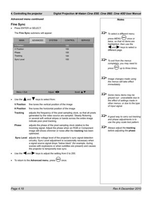 Page 58
Page 4.18 Rev A December 2010
4. Controlling the projector Digital Projection M-Vision Cine 230, Cine 260, Cine 400 User Manual

Fine Sync
Press ENTER or SELECT.
The Fine Sync submenu will appear:
Use the  and  keys to select from:
V Position fine tunes the vertical position of the image
H Position fine tunes the horizontal position of the image
Tracking  adjusts the frequency of the pixel sampling clock, so that all pixels 
generated by the video source are sampled. Steady flickering 
or several soft...