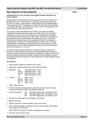 Page 17
Rev A December 2010 Page 1.3
Digital Projection M-Vision Cine 230, Cine 260, Cine 400 User Manual 1. Introduction

NotesKey features of the projector
Congratulations on your purchase of the Digital Projection M-Vision Cine 
series projector.
Digital Projection International (DPI), Texas Instruments’ first DLP™ partner and 
the original innovator of the 3-chip DLP™ projector, proudly introduces the new 
M-Vision Cine series, a high brightness 1080p platform with the imaging fid\
elity of 
Texas...