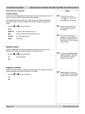 Page 56
Page 4.16 Rev A December 2010
4. Controlling the projector Digital Projection M-Vision Cine 230, Cine 260, Cine 400 User Manual

Colour Gamut
In most cases, the Auto setting will determine the correct colour gamut to use. If it 
does not, you can select the appropriate setting manually. 
Each setting defines the precise hue of each primary (red, green and bl\
ue) and 
secondary (yellow, cyan and magenta) color component used to generate the 
image.
Use the  and  keys to select from:
Auto
SMPTE-C for...