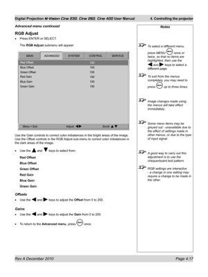 Page 57
Rev A December 2010 Page 4.17
Digital Projection M-Vision Cine 230, Cine 260, Cine 400 User Manual 4. Controlling the projector

RGB Adjust
Press ENTER or SELECT.
The RGB Adjust submenu will appear:
Use the Gain controls to correct color imbalances in the bright areas of\
 the image. 
Use the Offset controls in the RGB Adjust sub-menu to correct color imbalances in 
the dark areas of the image.
Use the  and  keys to select from:
Red Offset
Blue Offset
Green Offset
Red Gain
Blue Gain
Green Gain
Offsets...