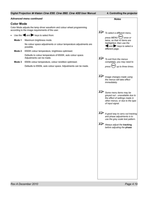 Page 59
Rev A December 2010 Page 4.19
Digital Projection M-Vision Cine 230, Cine 260, Cine 400 User Manual 4. Controlling the projector

Notes
 To select a different menu, 
press MENU  once or 
twice, so that no items are 
highlighted, then use the 
 and  keys to select a 
different page.
 To exit from the menus 
completely, you may need to 
press  up to three times.
 Image changes made using 
the menus will take effect 
immediately.
 Some menu items may be 
greyed out - unavailable due to 
the effect of...