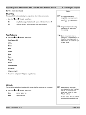 Page 67
Rev A December 2010 Page 4.27
Digital Projection M-Vision Cine 230, Cine 260, Cine 400 User Manual 4. Controlling the projector

Blue Only
This is useful for color-calibrating the projector or other video compon\
ents.
Use the  and  keys to select from:
On only the blue signal is displayed - green and red are turned off
Off    all three signals - red, green and blue - are displayed
Test Patterns
Use the  and  keys to select from:
Test Pattern Off
White
Black
Red
Green
Blue
Cyan
Magenta
Yellow...