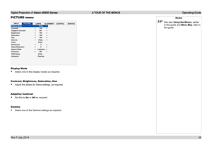Page 42Digital Projection E-Vision 8000 Series  A TOUR OF THE MENUS Operating Guide
36
PICTURE menu
Display Mode
• Select one of the Display modes as required.
Contrast, Brightness, Saturation, Hue
• Adjust the sliders for these settings, as required.
Adaptive Contrast
• Set this to On or Off as required.
Gamma
• Select one of the Gamma settings as required.
Notes
 See also Using the Menus, earlier 
in this guide and Menu Map, later in 
this guide.
INPUTPICTURELAMPSALIGNMENTCONTROLSERVICEDisplay Mode Contrast...