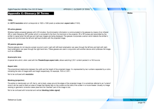 Page 103page 95
Reference Guide
APPENDIX C: GLOSSARY OF TERMS
Appendix C: Glossar y Of  Terms
1080p
An HDTV resolution which corresponds to 1920 x 1080 pixels (a widescreen aspect ratio of 16:9).
3D active glasses
Wireless battery-powered glasses with LCD shutters. Synchronization info\
rmation is communicated to the glasses by means of an infrared 
(IR) or radio frequency (RF) emitter which is connected to the Sync \
Out terminal on the projector. IR or RF pulses are transmitted by the 
emitter to signal when...