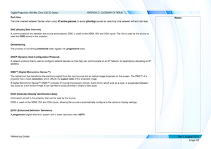 Page 106page 98
Reference Guide
APPENDIX C: GLOSSARY OF TERMS
Dark time
The time inserted between frames when using 3D active glasses, to avoid ghosting caused by switching time between left and right eye.
DDC (Display Data Channel)
A communications link between the source and projector. DDC is used on the HDMI, DVI and VGA inputs. The link is used by the source to 
read the EDID stored in the projector.
Deinterlacing
The process of converting interlaced video signals into progressive ones.
DHCP (Dynamic Host...