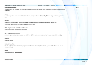 Page 107page 99
Reference Guide
APPENDIX C: GLOSSARY OF TERMS
Frame rate multiplication
To stop low frame rate 3D images from flickering, frame rate multiplication can be used, which increases the displayed frame rate by two or 
three times.
Gamma
A nonlinear operation used to code and decode luminance. It originates from the Cathode Ray Tube technology used in legacy television 
sets.
Ghosting
An artifact in 3D image viewing. Ghosting occurs when an image intended \
for one eye is partially seen by the other...