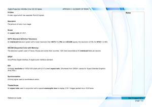 Page 110page 102
Reference Guide
APPENDIX C: GLOSSARY OF TERMS
S-Video
A video signal which has separate Y and C signals.
Saturation
The amount of color in an image.
Scope
An aspect ratio of 2.35:1.
SDTV (Standard Definition Television)
An interlaced television system with a lower resolution than HDTV. For PA L and SECAM signals, the resolution is 576i; for NTSC it is 480i.
SECAM (Sequential Color with Memory)
The television system used in France, Russia and some other countries - \
625 lines transmitted at 50...