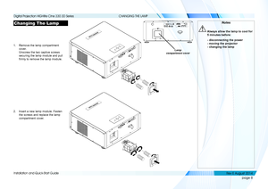 Page 16page 8
Installation and Quick-Start Guide
CHANGING THE LAMP
Changing The Lamp
1. Remove the lamp compartment 
cover. 
Unscrew the two captive screws 
securing the lamp module and pull 
firmly to remove the lamp module.
2. Insert a new lamp module. Fasten 
the screws and replace the lamp 
compartment cover.
Lamp 
compartment cover
Notes
  Always allow the lamp to cool for 
5 minutes before:
  - disconnecting the power 
- moving the projector  
- changing the lamp
   
    
Digital Projection HIGHlite Cine...