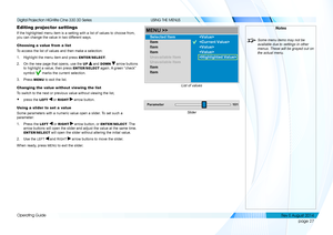 Page 35page 27
Operating Guide
USING THE MENUS
Editing projector settings
If the highlighted menu item is a setting with a list of values to choos\
e from, 
you can change the value in two different ways.
Choosing a value from a list
To access the list of values and then make a selection:
1. Highlight the menu item and press ENTER/SELECT.
2. On the new page that opens, use the UP  and DOWN  arrow buttons 
to highlight a value, then press ENTER/SELECT again. A green “check” 
symbol  marks the current selection....