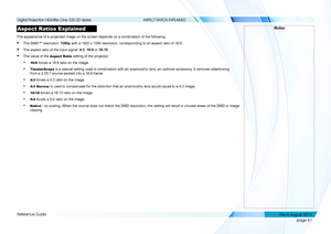 Page 69page 61
Reference Guide
ASPECT RATIOS EXPLAINED
Aspect Ratios Explained
The appearance of a projected image on the screen depends on a combinati\
on of the following:
• The DMD™ resolution: 1080p with a 1920 x 1080 resolution, corresponding to an aspect ratio of 16:9\
• The aspect ratio of the input signal: 4:3, 16:9 or 16:10
• The value of the Aspect Ratio setting of the projector:
• 16:9 forces a 16:9 ratio on the image.
• TheaterScope is a special setting used in combination with an anamorphic lens,...