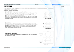 Page 95page 87
Reference Guide
3D SETUP
3D Setup
In most situations you can use the Auto setting to have the projector automatically detect the format. Otherwis\
e, consider the notes below to 
help you set up the 3D input manually.
The following 3D formats are supported:
• Side by Side (Half): interlaced and progressive, 50 and 60Hz 
The side-by-side image will be de-interlaced (if appropriate), resized\
 and then sequentially 
displayed at 100 or 120Hz.  The left eye / right eye dominance will be...