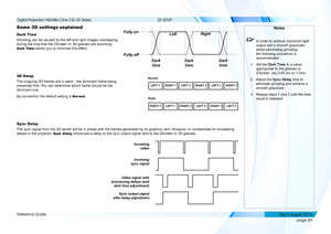 Page 97page 89
Reference Guide
3D SETUP
Some 3D settings explained
Dark Time
Ghosting can be caused by the left and right images overlapping 
during the time that the ZScreen or 3D glasses are switching. 
Dark Time allows you to minimize this effect.
3D Swap
The outgoing 3D frames are in pairs - the dominant frame being 
presented first. You can determine which frame should be the 
dominant one.
By convention the default setting is Normal.
Sync Delay
The sync signal from the 3D server will be in phase with the...