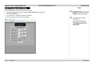 Page 53Digital Projection E-Vision 8000 series  LAN IP CONFIGURATION UTILITY Operating Guide
Page Op_25
LAN IP Configuration Utility
LAN IP configuration can be carried out using a web browser:
• Point your browser at the projector by typing the LAN IP Address into the address bar, 
then press the Enter key.
• The embedded IP Configuration webpage should appear.
• Make the settings as required, then click on Save.
Notes
 Eco Network Power must be set to 
Standard, if you wish to control the 
projector via the...