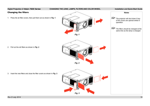 Page 16Digital Projection E-Vision 7500 Series  CHANGING THE LENS, LAMPS, FILTERS AND COLOR WHEEL Installation and Quick-Start Guide
10
Changing the filters
1. Press the air filter covers, then pull them out as shown in Fig. 1.
2. Pull out the old filters as shown in Fig. 2.
3. Insert the new filters and close the filter covers as shown in Fig. 3.
Notes
 The projector will shut down if any 
of the covers are opened whilst in 
operation.
 The filters should be changed at the 
same time as the lamp is changed....