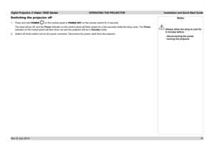 Page 21Digital Projection E-Vision 7500 Series  OPERATING THE PROJECTOR Installation and Quick-Start Guide
15
Switching the projector off
1. Press and hold POWER  on the control panel or POWER OFF on the remote control for 5 seconds.
The lamp will go off, and the Power indicator on the control panel will flash amber for a few seconds whilst the lamp cools.  The Power 
indicator on the control panel will then show red and the projector will\
 be in Standby mode.
2. Switch off at the switch next to the power...