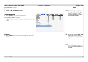 Page 49Digital Projection E-Vision 7500 Series  A TOUR OF THE MENUS Operating Guide
43
PICTURE menu continued
Overscan
• Set this to Off, On or Zoom as required.
VGA Setup submenu
• Press ENTER to open the VGA Setup submenu.
H Total, H Star t, H Phase, V Star t
• Adjust the sliders for these settings, as required to suit the incoming \
image.
Auto Sync
• Press ENTER to force the projector to re-synchronise with the input 
signal.
Notes
 Overscan is used to compensate 
for noisy or badly defined image 
edges,...