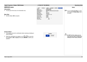 Page 58Digital Projection E-Vision 7500 Series  A TOUR OF THE MENUS Operating Guide
52
SERVICE menu
Information
• The first part of the menu is for information only.
Blue Only
• Set this to On or Off as required.
Factor y Reset
• The projector will ask for confirmation before restoring all settings to 
factory defaults.
• When the confirmation box appears, use  or to move the 
blue highlight to OK or Cancel, then press ENTER to confirm your 
selection.
INPUT
PICTURE LAMPS
ALIGNMENT CONTROLSERVICEModel
:...