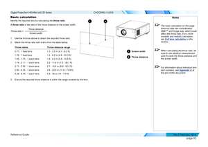 Page 103page 95
Reference Guide
CHOOSING A LENS
Basic calculation
Identify the required lens by calculating the throw ratio.
A throw ratio is the ratio of the throw distance to the screen width:
Throw distanceScreen width
Throw ratio =
1. Use the formula above to obtain the required throw ratio.
2. Match the throw ratio with a lens from the table below:
Throw ratiosThrow distance range
0.77 : 1 fixed lens1.3 - 2.5 m (4.3 - 8.2 ft)
1.16 : 1 fixed lens1.4 - 6.2 m (4.6 - 20.3 ft)
1.45 - 1.74 : 1 zoom lens1.8 - 9.3...