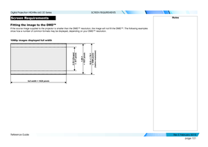 Page 109page 101
Reference Guide
SCREEN REQUIREMENTS
Screen Requirements
Fitting the image to the DMD™
If the source image supplied to the projector is smaller than the DMD™ resolution, the image will not fill the DMD™. The following examples 
show how a number of common formats may be displayed, depending on your \
DMD™ resolution.
1080p images displayed full width
Notes
2.35:1(Scope) 
 =  817 pixels
full width = 1920 pixels
1.85:1 
 = 1037 pixels
16:9 = 1.78:1  
= 1080 pixels 
(native resolution)
   
Digital...