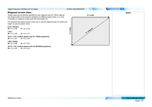 Page 113page 105
Reference Guide
SCREEN REQUIREMENTS
Diagonal screen sizes
Screen sizes are sometimes specified by their diagonal size (D). When dealing 
with large screens and projection distances at different aspect ratios, it is more 
convenient to measure screen width (W) and height (H).
The example calculations below show how to convert diagonal sizes into w\
idth and 
height, at various aspect ratios.   
2.35:1 (Scope) 
W = D x 0.92 H = D x 0.39
1.85:1 
W = D x 0.88 H = D x 0.47
16:9 = 1.78:1 (native...