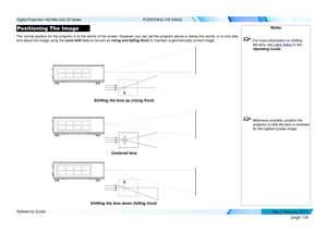 Page 116page 108
Reference Guide
POSITIONING THE IMAGE
Positioning The Image
The normal position for the projector is at the centre of the screen. Ho\
wever, you can set the projector above or below the centre, or to one side, 
and adjust the image using the Lens shift feature (known as rising and falling front) to maintain a geometrically correct image.
Notes
 For more information on shifting 
the lens, see Lens menu in the 
Operating Guide .
 Whenever possible, position the 
projector so that the lens is...