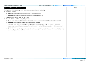 Page 119page 111
Reference Guide
ASPECT RATIOS EXPLAINED
Aspect Ratios Explained
The appearance of a projected image on the screen depends on a combinati\
on of the following:
• The DMD™ resolution:
• 1080p with a 1920 x 1080 resolution, corresponding to an aspect ratio of 16:9\
• WUXGA with a 1920 x 1200 resolution, corresponding to an aspect ratio of 16:1\
0
• The aspect ratio of the input signal: 4:3, 16:9 or 16:10
• The value of the Aspect Ratio setting of the projector:
• Source - show the image with its...