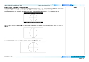 Page 126page 118
Reference Guide
ASPECT RATIOS EXPLAINED
Aspect ratio example: TheaterScope
The TheaterScope setting is used in combination with an anamorphic lens to restore 2.35:\
1 images packed into a 16:9 frame. Such images 
are projected with black lines at the top and bottom of the 16:9 screen \
to make up for the difference in aspect ratios.
Without an anamorphic lens and without the TheaterScope setting applied, a 16:9 source containing a 2.35:1 image lo\
oks like this:
If we change the setting to...