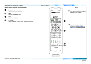 Page 16page 8
Installation and Quick-Start Guide
REMOTE CONTROL
Remote control - continued from previous page
11 Lens controls
Adjust position, zoom and focus.
12 INFO
Open the Information menu.
13 TEST
Switch to test pattern.
14 IR address
Set up an address to match the IR address of a projector.
Notes
 Only the controls shown highlighted 
are used on this projector.
 For more information about IR 
addresses, see  Setting up an IR 
address in the Operating Guide .
Remote control
VGAHDMI DVI3GSDI
CVBS1 SVIDEO...