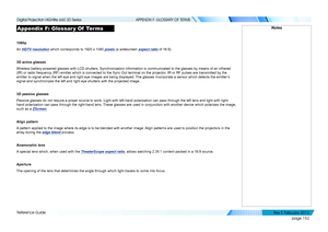 Page 160page 152
Reference Guide
APPENDIX F: GLOSSARY OF TERMS
Appendix F: Glossar y Of  Terms
1080p
An HDTV resolution which corresponds to 1920 x 1080 pixels (a widescreen aspect ratio of 16:9).
3D active glasses
Wireless battery-powered glasses with LCD shutters. Synchronization info\
rmation is communicated to the glasses by means of an infrared 
(IR) or radio frequency (RF) emitter which is connected to the Sync \
Out terminal on the projector. IR or RF pulses are transmitted by the 
emitter to signal when...