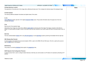 Page 163page 155
Reference Guide
APPENDIX F: GLOSSARY OF TERMS
Contrast (electronic control)
The adjustment of the white point of the image without affecting the black point. This increases the intensity range of the displayed image.
Contrast (optical)
The intensity difference between the darkest and lightest areas of the screen.
Cr, Cb
Color difference signals used with ‘Y’ for digital Component Video inputs. They provide information about the signal color. Not to be 
confused with Pr, Pb.
Crop
Remove part of...