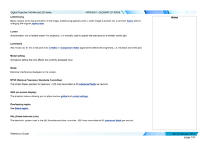 Page 167page 159
Reference Guide
APPENDIX F: GLOSSARY OF TERMS
Letterboxing
Black margins at the top and bottom of the image. Letterboxing appears w\
hen a wider image is packed into a narrower frame without 
changing the original aspect ratio.
Lumen
A photometric unit of radiant power. For projectors, it is normally used to specify the total amount of emi\
tted visible light.
Luminance
Also known as ‘Y’, this is the part of an S-Video or Component Video signal which affects the brightness, i.e. the black and...