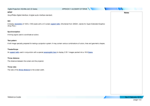 Page 170page 162
Reference Guide
APPENDIX F: GLOSSARY OF TERMS
SPDIF
Sony/Philips Digital Interface. A digital audio interface standard.
SX+
A display resolution of 1400 x 1050 pixels with a 4:3 screen aspect ratio. (Shortened from SXGA+, stands for Super Extended Graphics 
Array Plus.)
Synchronization
A timing signal used to coordinate an action.
Test pattern
A still image specially prepared for testing a projection system. It may \
contain various combinations of colors, lines and geometric shapes....