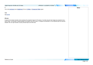 Page 172page 164
Reference Guide
APPENDIX F: GLOSSARY OF TERMS
Y
This is the luminance input (brightness) from an S-Video or Component Video signal.
YUV
See Pr, Pb.
ZScreen
A special kind of light modulator which polarizes the projected image for\
 3D viewing. It normally requires that images are projected onto a 
silver screen. The ZScreen is placed between the projector lens and screen. It changes \
the polarization of the projected light and switches 
between left- and right-handed circularly polarized light...
