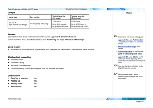 Page 175page 167
Reference Guide
TECHNICAL SPECIFICATIONS
Lamps
Lamp typePart numberTypical lamp life 
(full power)
Typical lamp life 
(Eco mode)
2 x 330 W 
High Intensity Discharge111-100 (lamp & housing)
1500 hours
Up to 3000 hours in 
lamp sequential mode
2000 hours
Up to 4000 hours in 
lamp sequential mode
Lenses
Detailed information about available lenses can be found in Appendix A: Lens Part Numbers.
Further information about lens offsets can be found in Positioning The Image > Maximum offset range.
Lens...