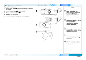 Page 23page 15
Installation and Quick-Start Guide
CHANGING THE LENS
Removing the lens
1. Remove the six screws 1 securing the front cover to the body of 
the projector.
2. Remove the front cover 2 from the projector.
3. Push down the lens holder tab 3.
4. Rotate the lens anti-clockwise
5. Pull the lens forward to remove it from the lens aperture.
2
1
3
Notes
 Before changing the lens, 
always make sure the projector 
is switched off and fully 
disconnected from its power 
supply.
 Always allow the lamp to cool...