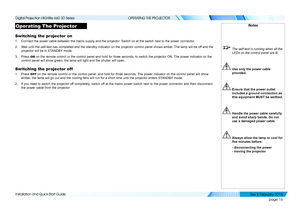 Page 24page 16
Installation and Quick-Start Guide
OPERATING THE PROJECTOR
Operating The Projector
Switching the projector on
1. Connect the power cable between the mains supply and the projector. Switch on at the switch next to the power connector.
2. Wait until the self-test has completed and the standby indicator on the p\
rojector control panel shows amber. The lamp will be off and the 
projector will be in STANDBY mode.
3. Press ON on the remote control or the control panel and hold for three seconds, \
to...