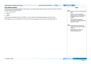 Page 33page 25
Connection Guide
SIGNAL INPUTS AND OUTPUTS
Low latency inputs
The following inputs have been designed to offer access to a very high bandwidth digital video path, free of the limi\
tations inherent to 
standard image processing techniques:
• DVI 2 / Dual Pipe 3D
• HDMI 2
• HDMI 3
The image is pixel-mapped directly to each DMD™, so only a subset of \
the image settings applies to the above inputs.
Global settings, such as input selection, lens and lamp control are all \
applicable to these inputs...