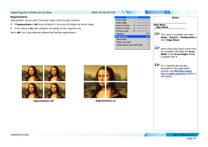 Page 67page 59
Operating Guide
USING THE PROJECTOR
Segmentation
Segmentation can be used if the same image is fed into each projector.
• If Segmentation is Off, every projector in the array will display the whole image.
• If this setting is On, each projector will display its own segment only.
Set to Off if you have external software that handles segmentation.
Notes
Main MenuEdge Blend
 This menu is available only when 
Setup > System > Configuration is 
set to 
Edge Blend.
  None of the other items in this...