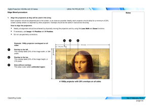 Page 74page 66
Operating Guide
USING THE PROJECTOR
Edge Blend procedure
1. Align the projectors as they will be used in the array.
Each projector should be perpendicular to the screen, or as close as pos\
sible. Ideally, each projector should allow for a minimum of 20% 
screen overlap where it is adjoined by other projectors. Overlaps should\
 be the same in size across the array.
How to align the projectors:
• Ideally, all alignment should be achieved by physically moving the projectors a\
nd by using the Lens...