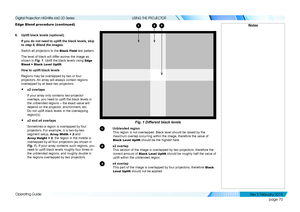 Page 78page 70
Operating Guide
USING THE PROJECTOR
Edge Blend procedure (continued)
6. Uplift black levels (optional).
If you do not need to uplift the black levels, skip 
to step 8, Blend the images.
Switch all projectors to the Black Field test pattern.
The level of black will differ across the image as 
shown in Fig. 1. Uplift the black levels using Edge 
Blend > Black Level Uplift.
How to uplift black levels
Regions may be overlapped by two or four 
projectors. An array will always contain regions...