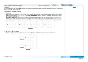 Page 84page 76
Operating Guide
USING THE PROJECTOR
3D types
In most situations you can use the Auto setting to have the projector automatically detect the format. Otherwis\
e, consider the notes below to 
help you set up the 3D input manually.
The following 3D formats are supported:
• Sequential 
Main will accept frame rates up to 120 Hz. Lower frame rates can be multipli\
ed for display. An example would be 60Hz (30 frames per 
eye in Left-Right sequence (L1, R1, L2, R2…) with Frame Rate Multiplier set to 2x,...